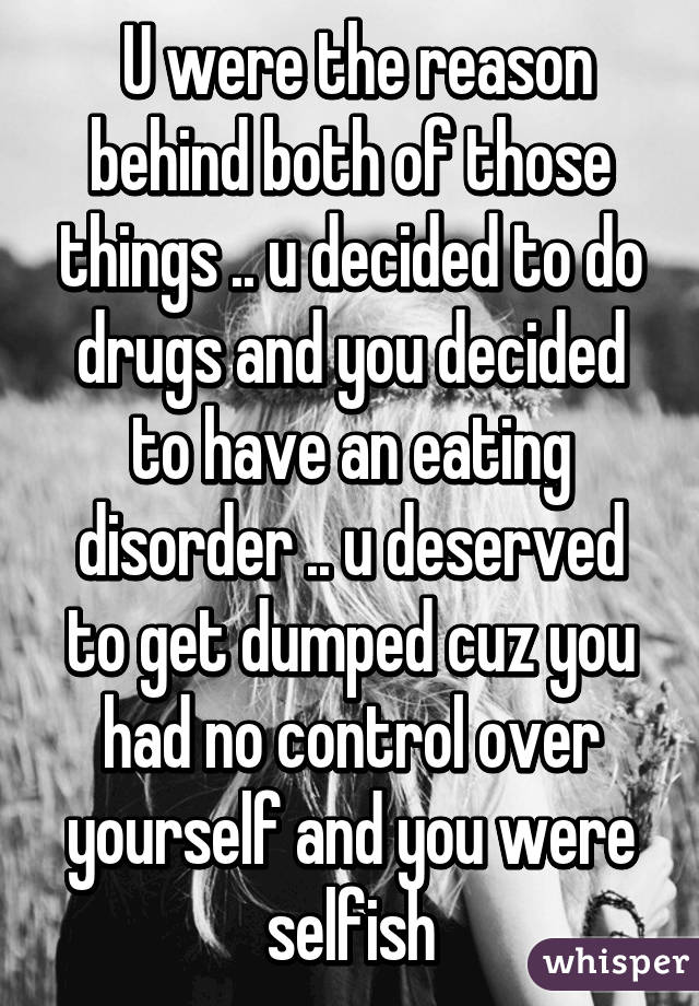  U were the reason behind both of those things .. u decided to do drugs and you decided to have an eating disorder .. u deserved to get dumped cuz you had no control over yourself and you were selfish