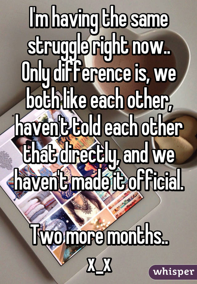I'm having the same struggle right now.. Only difference is, we both like each other, haven't told each other that directly, and we haven't made it official. 
Two more months.. x_x