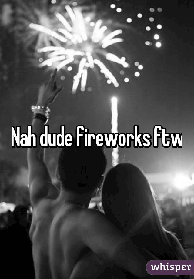 Nah dude fireworks ftw