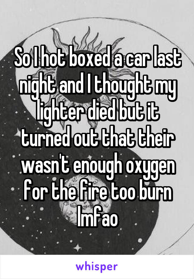 So I hot boxed a car last night and I thought my lighter died but it turned out that their wasn't enough oxygen for the fire too burn lmfao
