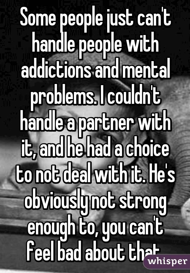 Some people just can't handle people with addictions and mental problems. I couldn't handle a partner with it, and he had a choice to not deal with it. He's obviously not strong enough to, you can't feel bad about that 