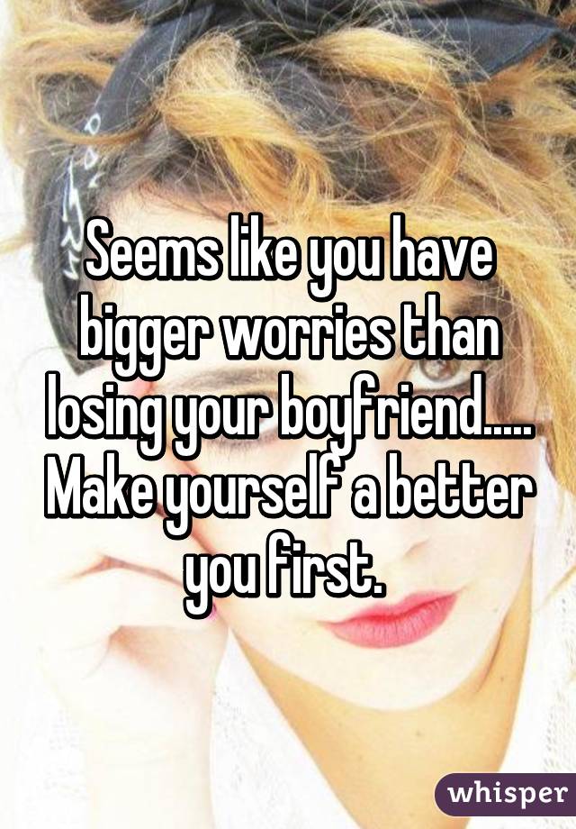 Seems like you have bigger worries than losing your boyfriend..... Make yourself a better you first. 