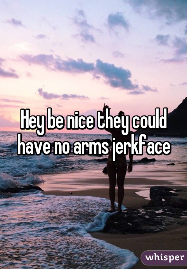 Hey be nice they could have no arms jerkface