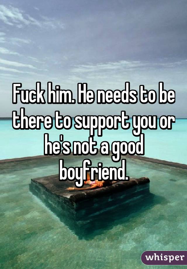 Fuck him. He needs to be there to support you or he's not a good boyfriend.