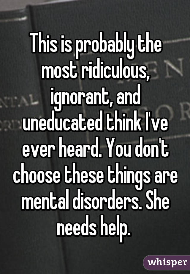 This is probably the most ridiculous, ignorant, and uneducated think I've ever heard. You don't choose these things are mental disorders. She needs help. 