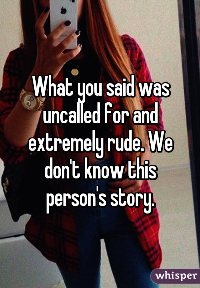 What you said was uncalled for and extremely rude. We don't know this person's story.