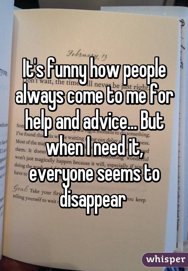 It's funny how people always come to me for help and advice... But when I need it, everyone seems to disappear 