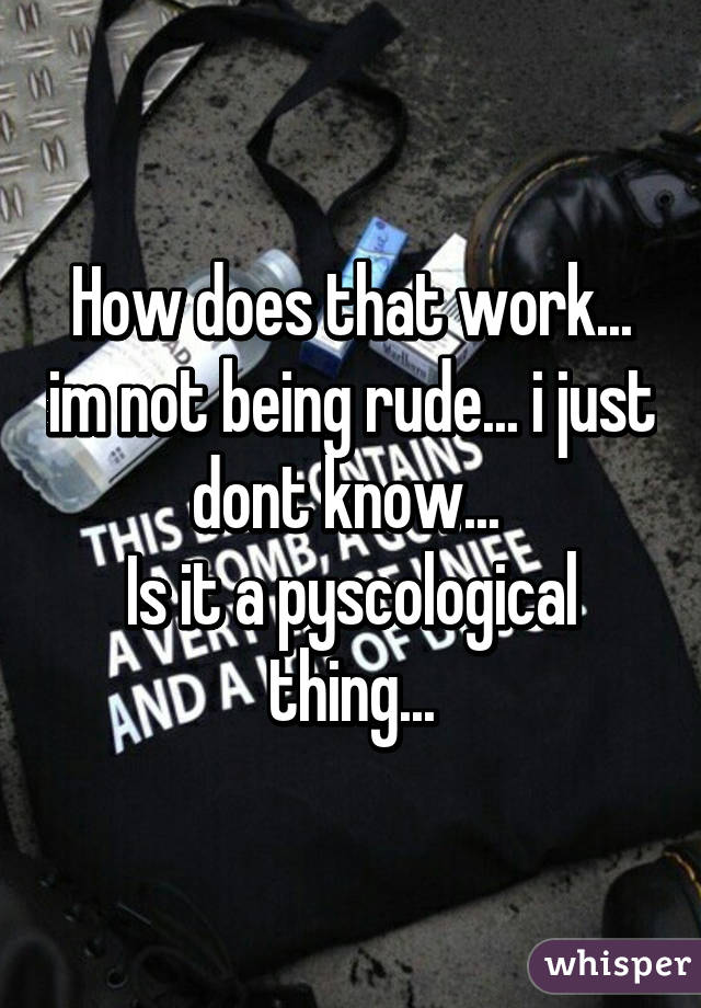 How does that work... im not being rude... i just dont know... 
Is it a pyscological thing...