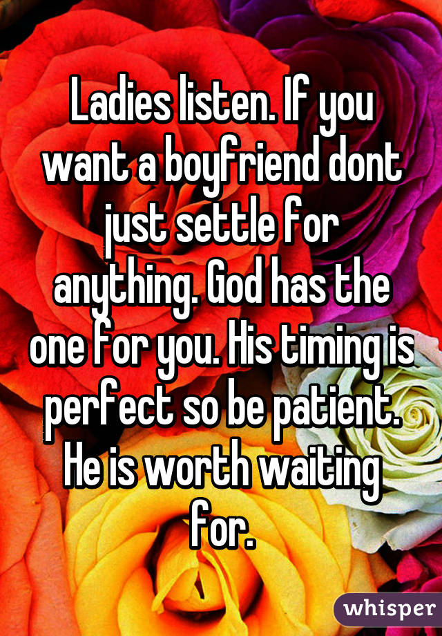 Ladies listen. If you want a boyfriend dont just settle for anything. God has the one for you. His timing is perfect so be patient. He is worth waiting for.