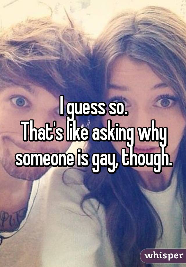 I guess so.
That's like asking why someone is gay, though.
