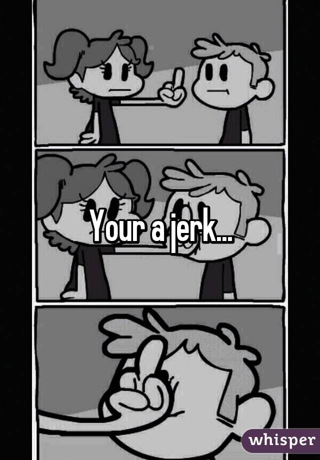 Your a jerk...