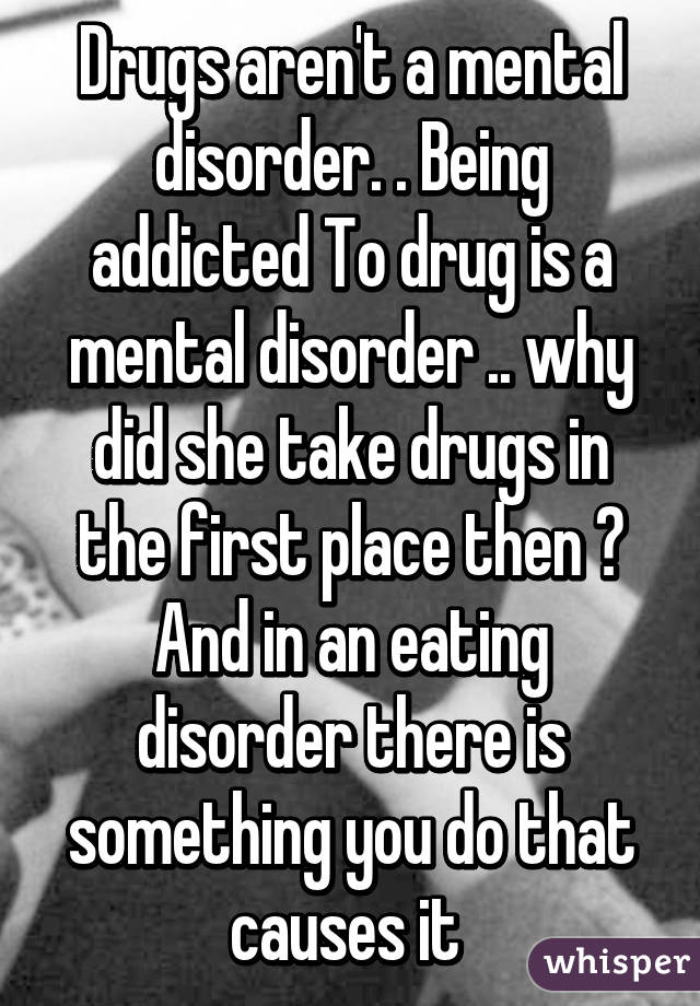 Drugs aren't a mental disorder. . Being addicted To drug is a mental disorder .. why did she take drugs in the first place then ? And in an eating disorder there is something you do that causes it 