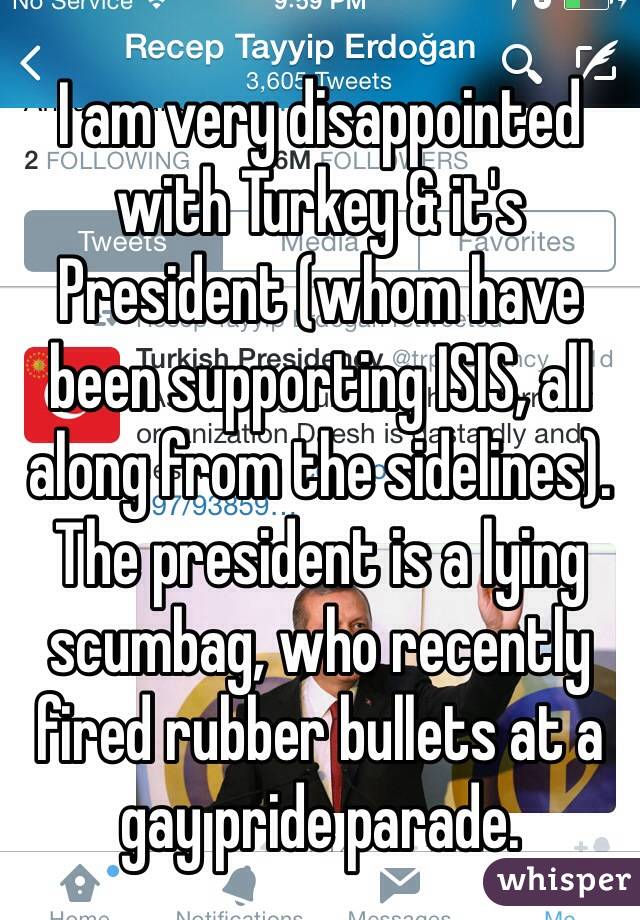 I am very disappointed with Turkey & it's President (whom have been supporting ISIS, all along from the sidelines). The president is a lying scumbag, who recently fired rubber bullets at a gay pride parade. 