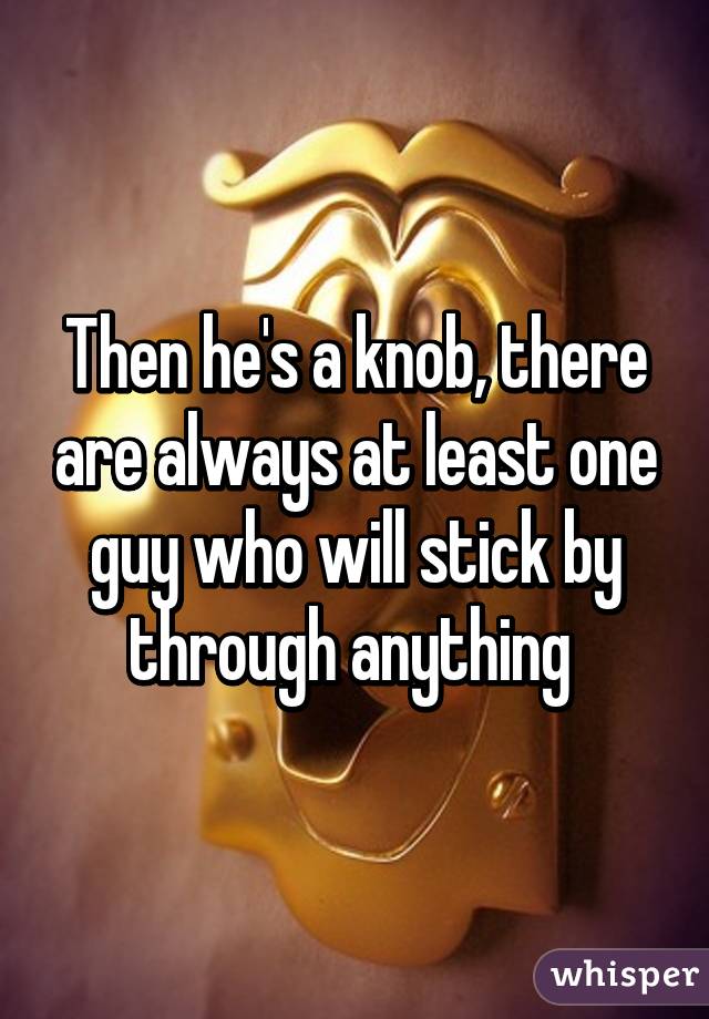 Then he's a knob, there are always at least one guy who will stick by through anything 