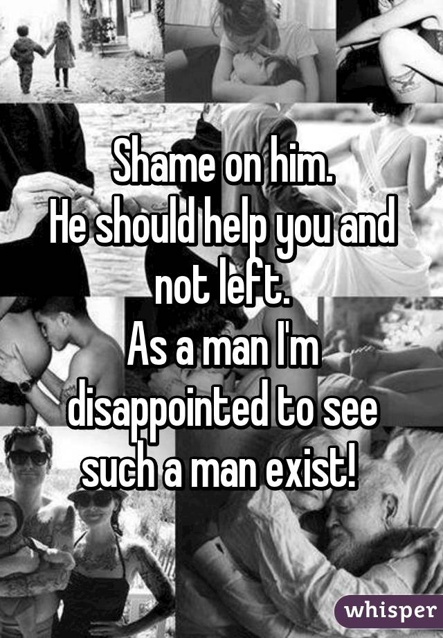 Shame on him.
He should help you and not left.
As a man I'm disappointed to see such a man exist! 