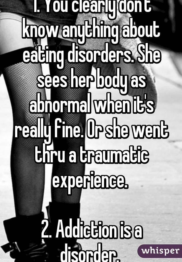 1. You clearly don't know anything about eating disorders. She sees her body as abnormal when it's really fine. Or she went thru a traumatic experience. 

2. Addiction is a disorder. 