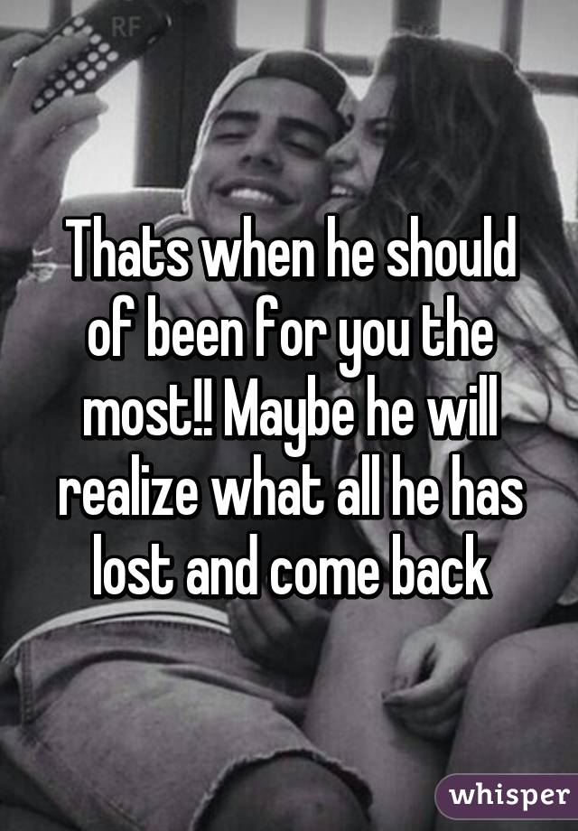 Thats when he should of been for you the most!! Maybe he will realize what all he has lost and come back