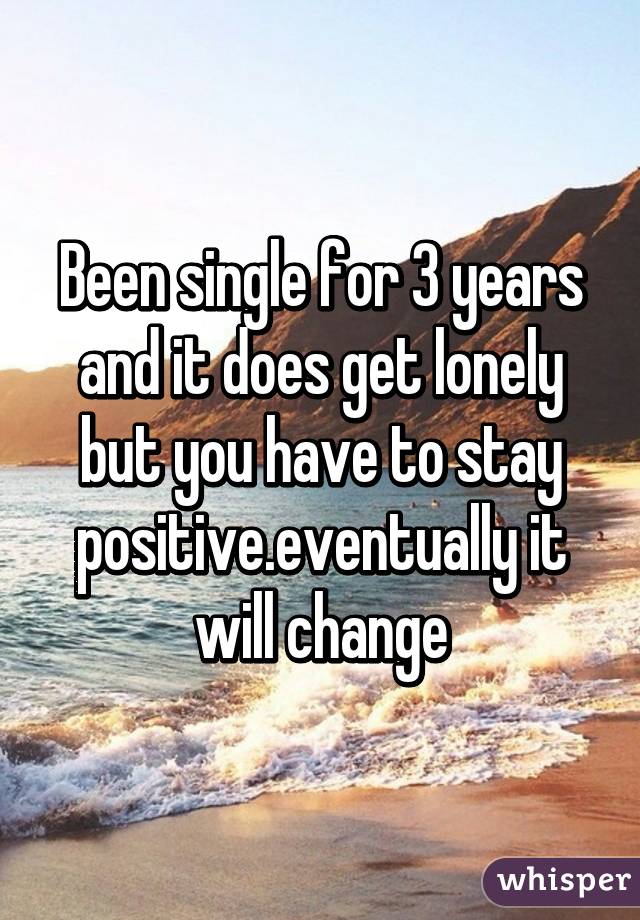 Been single for 3 years and it does get lonely but you have to stay positive.eventually it will change