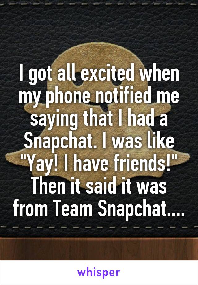 I got all excited when my phone notified me saying that I had a Snapchat. I was like "Yay! I have friends!" Then it said it was from Team Snapchat....