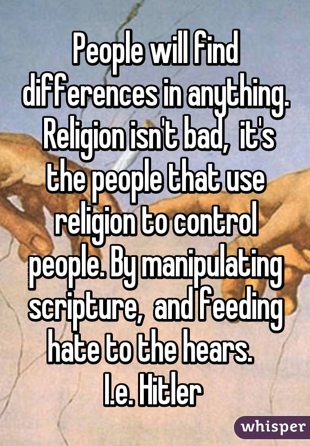 People will find differences in anything.  Religion isn't bad,  it's the people that use religion to control people. By manipulating scripture,  and feeding hate to the hears.  
I.e. Hitler 