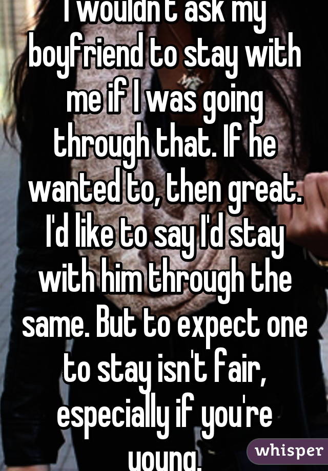 I wouldn't ask my boyfriend to stay with me if I was going through that. If he wanted to, then great. I'd like to say I'd stay with him through the same. But to expect one to stay isn't fair, especially if you're young.