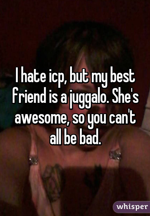 I hate icp, but my best friend is a juggalo. She's awesome, so you can't all be bad.