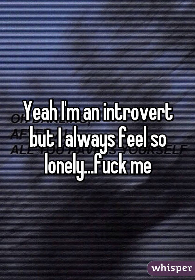 Yeah I'm an introvert but I always feel so lonely...fuck me