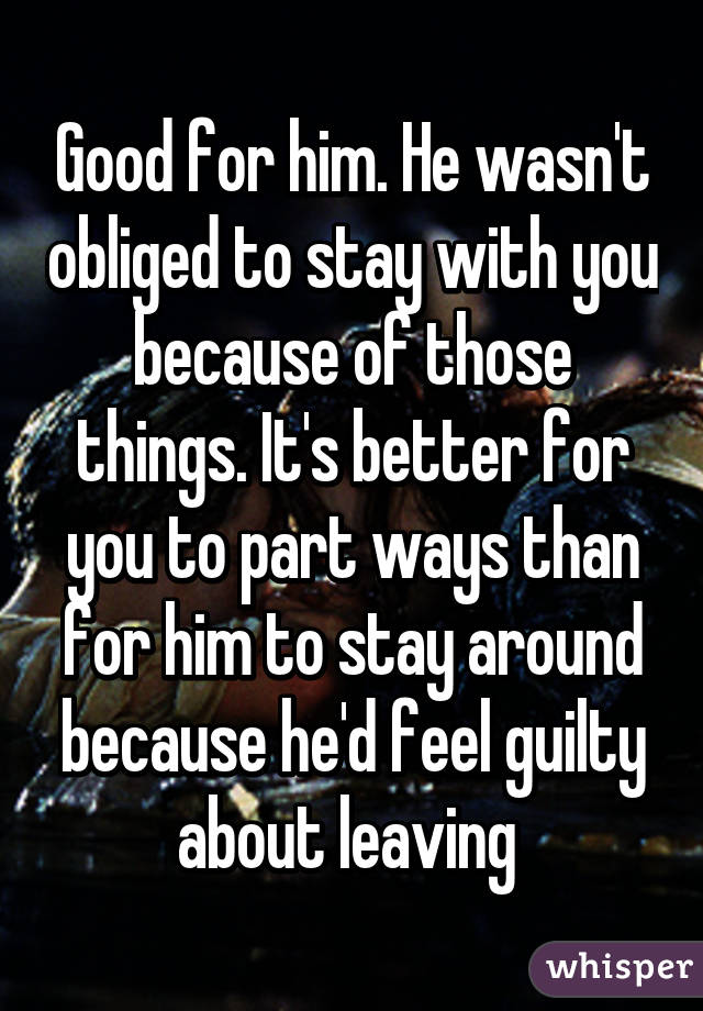 Good for him. He wasn't obliged to stay with you because of those things. It's better for you to part ways than for him to stay around because he'd feel guilty about leaving 