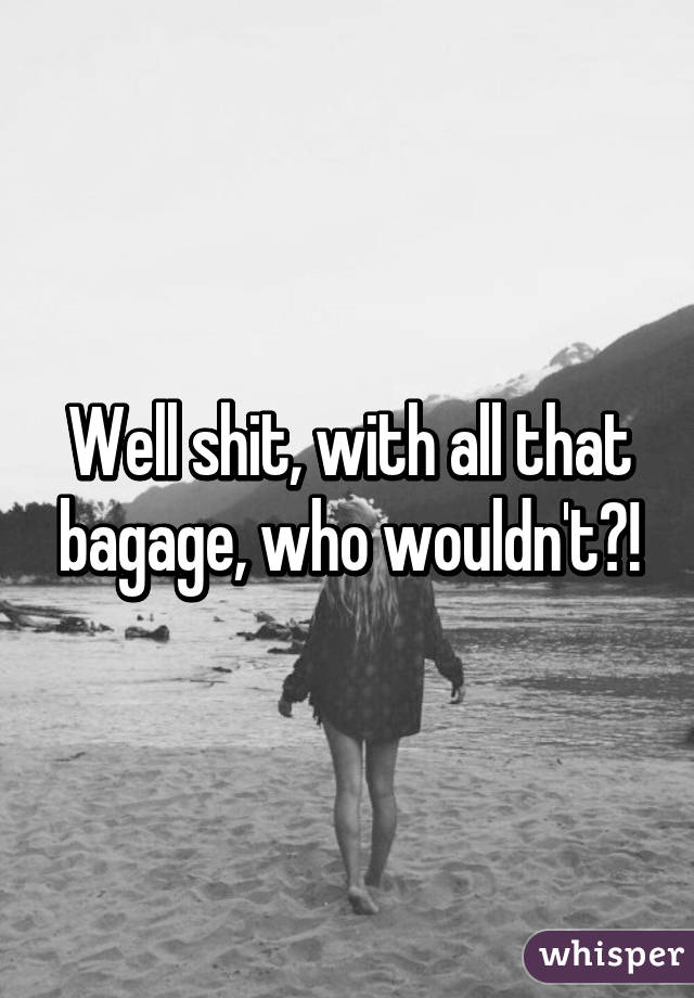 Well shit, with all that bagage, who wouldn't?!