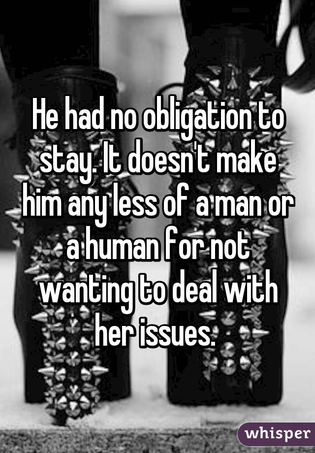 He had no obligation to stay. It doesn't make him any less of a man or a human for not wanting to deal with her issues. 