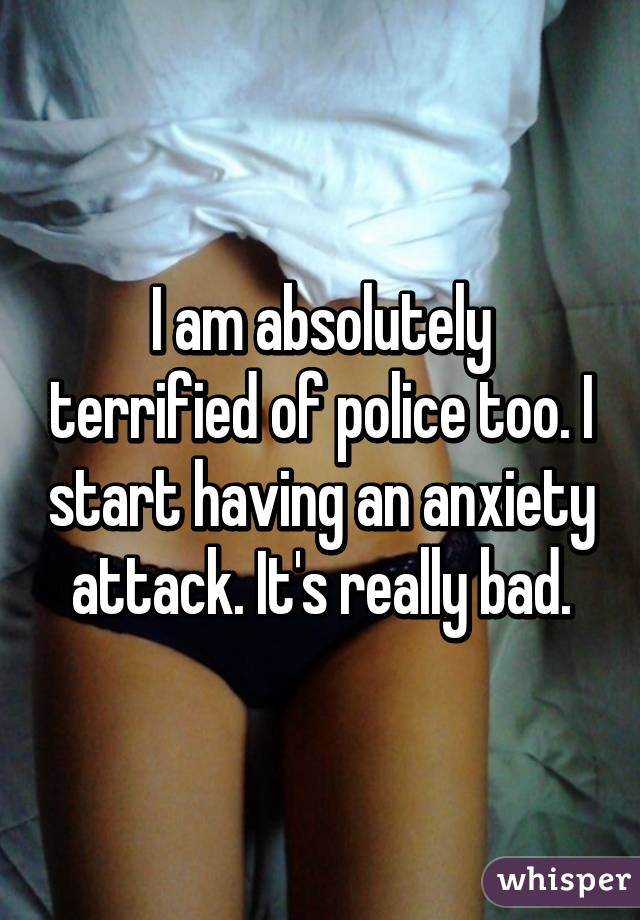 I am absolutely terrified of police too. I start having an anxiety attack. It's really bad.