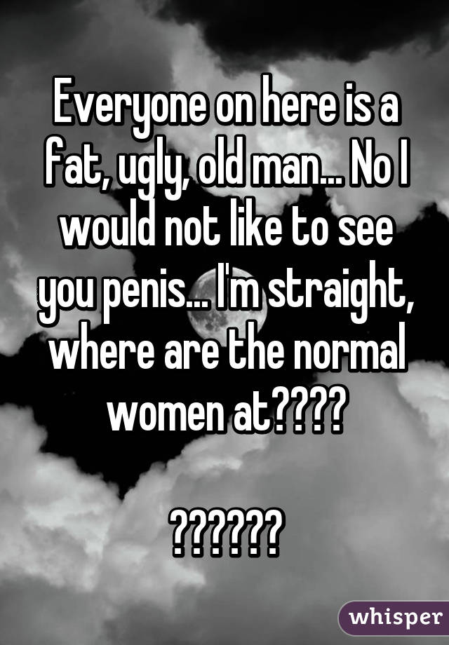 Everyone on here is a fat, ugly, old man... No I would not like to see you penis... I'm straight, where are the normal women at????

😐😐😐😐😐😐