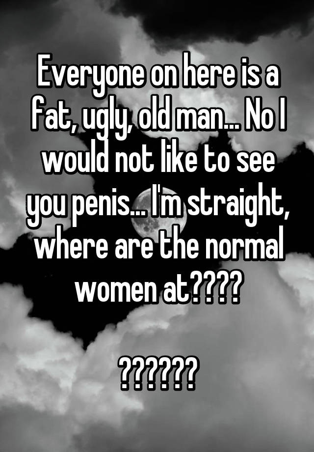 Everyone on here is a fat, ugly, old man... No I would not like to see you penis... I'm straight, where are the normal women at????

😐😐😐😐😐😐