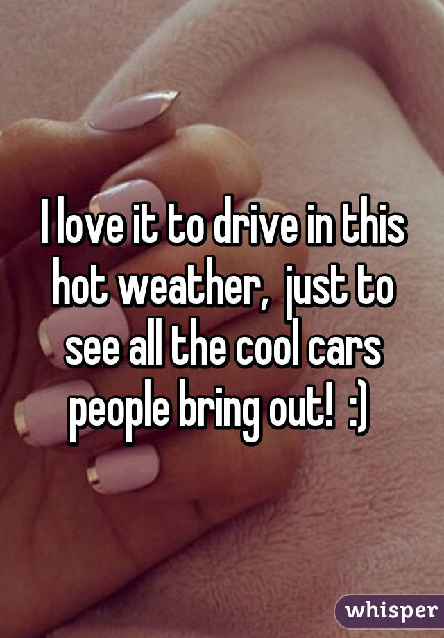 I love it to drive in this hot weather,  just to see all the cool cars people bring out!  :) 