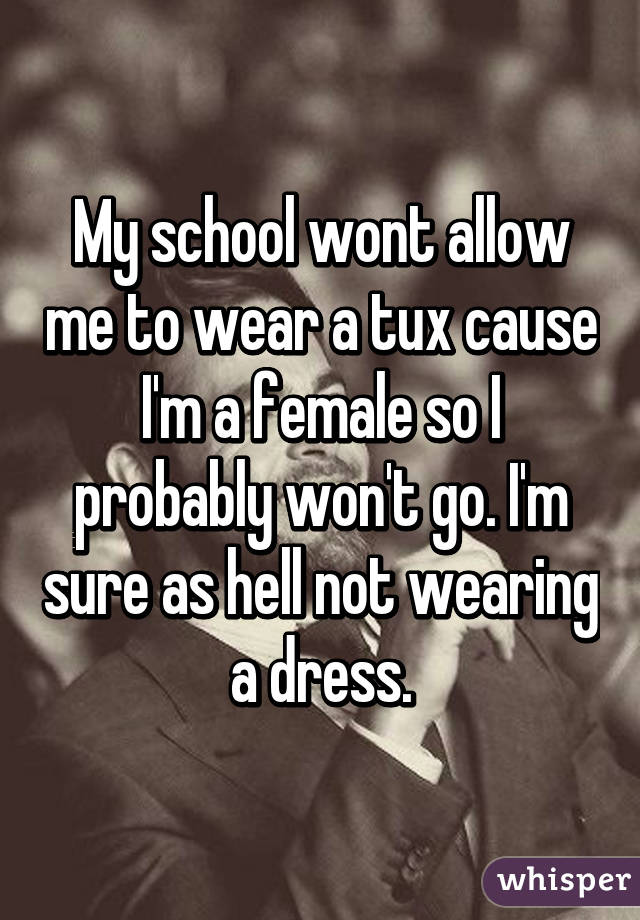 My school wont allow me to wear a tux cause I'm a female so I probably won't go. I'm sure as hell not wearing a dress.