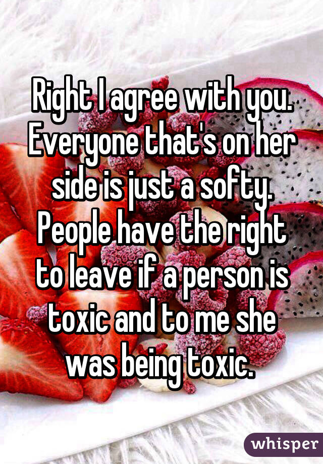 Right I agree with you. Everyone that's on her side is just a softy. People have the right to leave if a person is toxic and to me she was being toxic. 