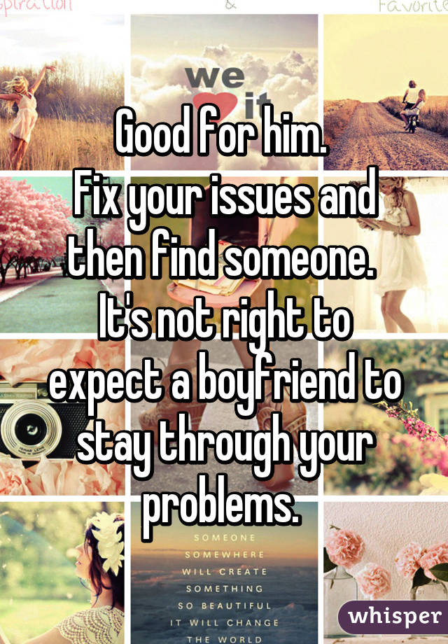 Good for him. 
Fix your issues and then find someone. 
It's not right to expect a boyfriend to stay through your problems. 