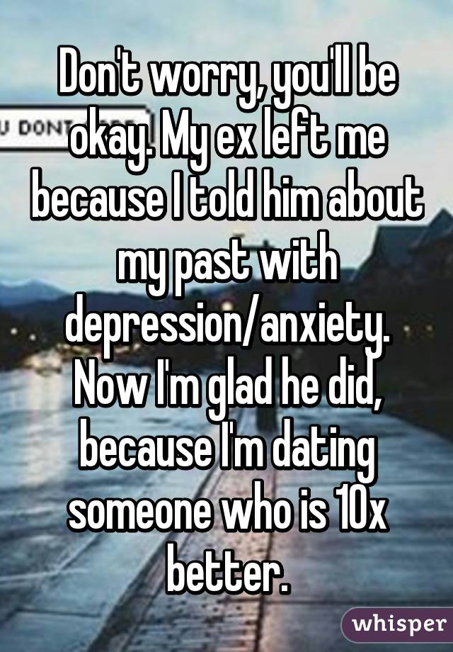 Don't worry, you'll be okay. My ex left me because I told him about my past with depression/anxiety. Now I'm glad he did, because I'm dating someone who is 10x better.