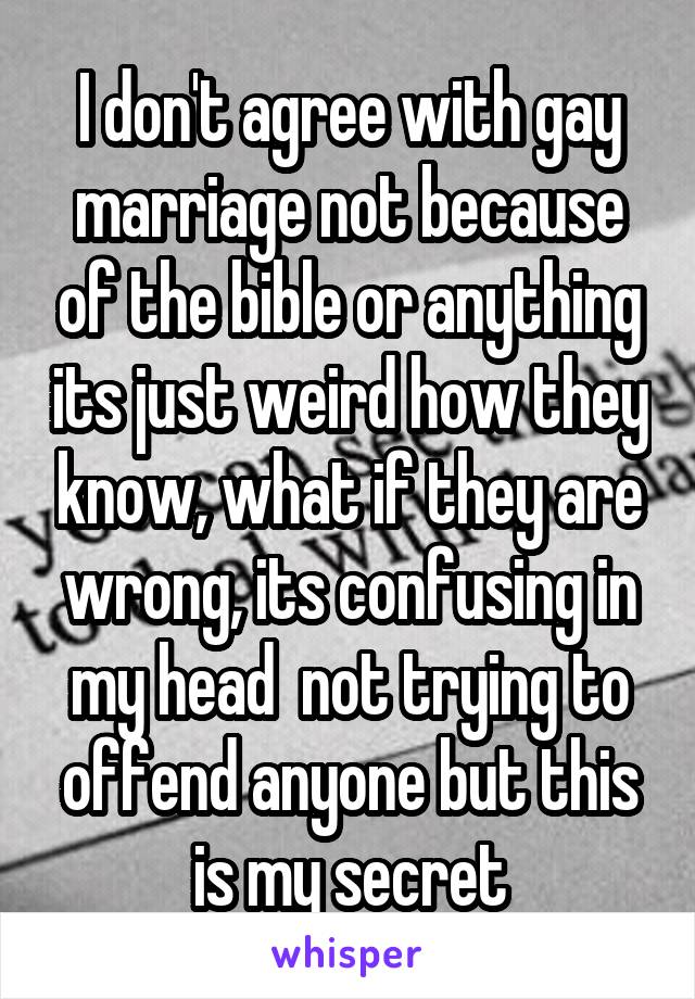 I don't agree with gay marriage not because of the bible or anything its just weird how they know, what if they are wrong, its confusing in my head  not trying to offend anyone but this is my secret