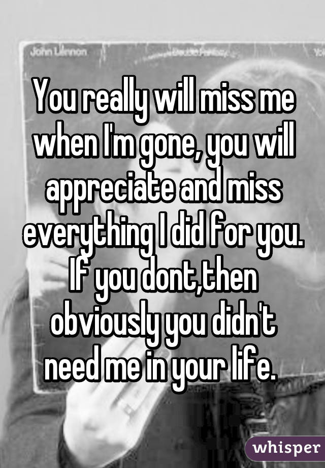 You really will miss me when I'm gone, you will appreciate and miss everything I did for you. If you dont,then obviously you didn't need me in your life. 