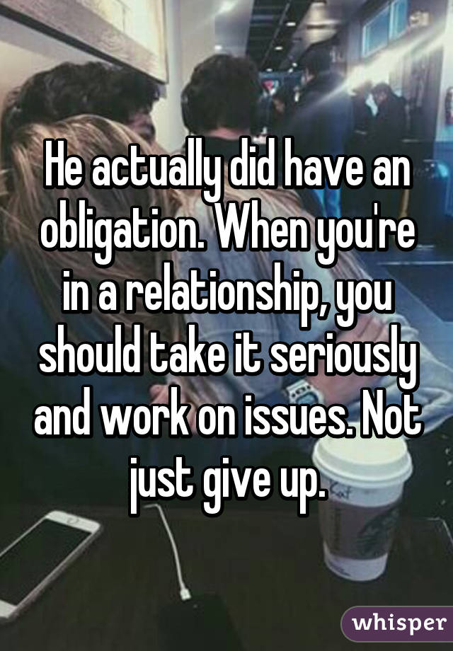 He actually did have an obligation. When you're in a relationship, you should take it seriously and work on issues. Not just give up.