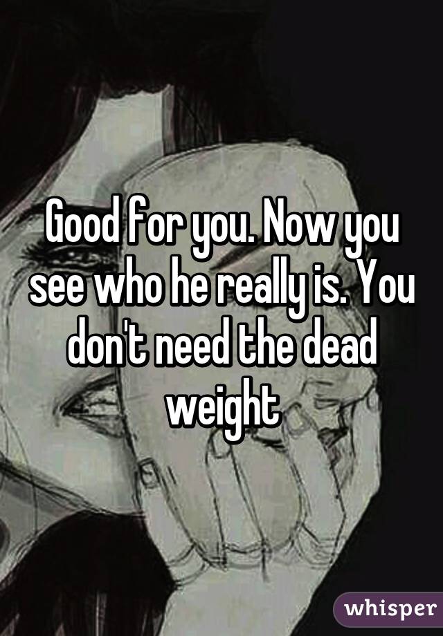 Good for you. Now you see who he really is. You don't need the dead weight