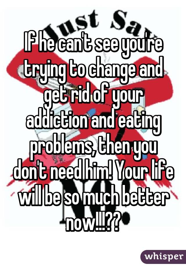 If he can't see you're trying to change and get rid of your addiction and eating problems, then you don't need him! Your life will be so much better now!!!😁😁