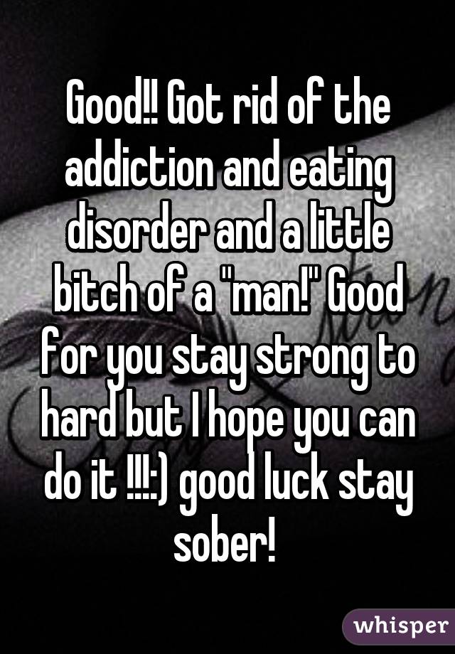 Good!! Got rid of the addiction and eating disorder and a little bitch of a "man!" Good for you stay strong to hard but I hope you can do it !!!:) good luck stay sober! 