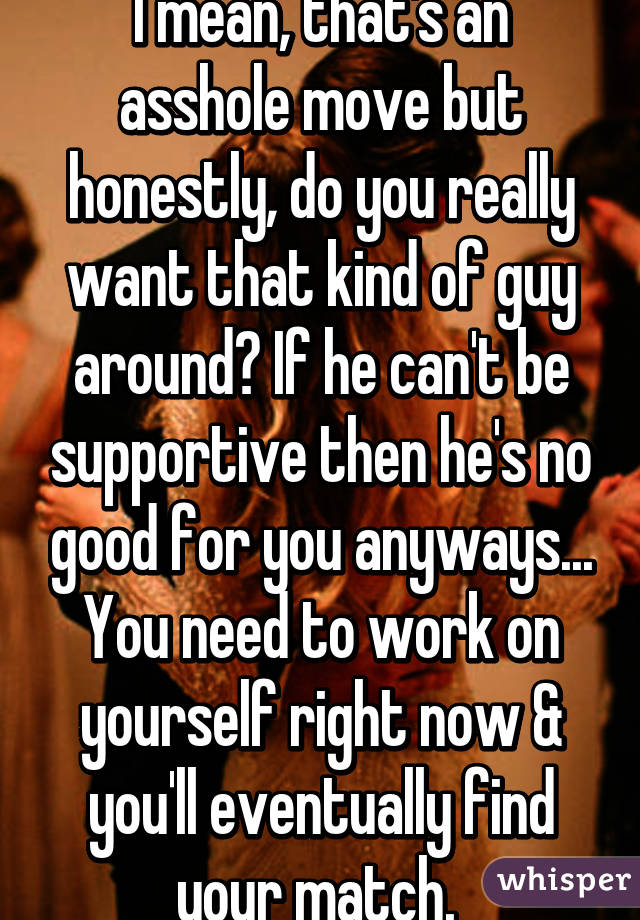 I mean, that's an asshole move but honestly, do you really want that kind of guy around? If he can't be supportive then he's no good for you anyways... You need to work on yourself right now & you'll eventually find your match. 