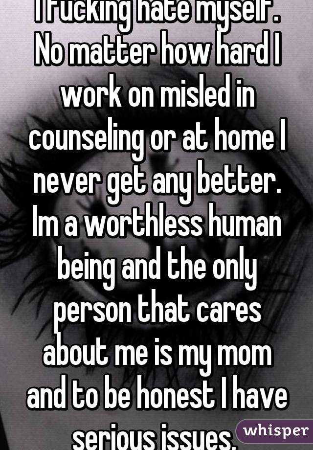 I fucking hate myself. No matter how hard I work on misled in counseling or at home I never get any better. Im a worthless human being and the only person that cares about me is my mom and to be honest I have serious issues. 