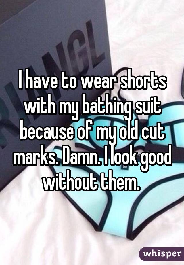I have to wear shorts with my bathing suit because of my old cut marks. Damn. I look good without them. 