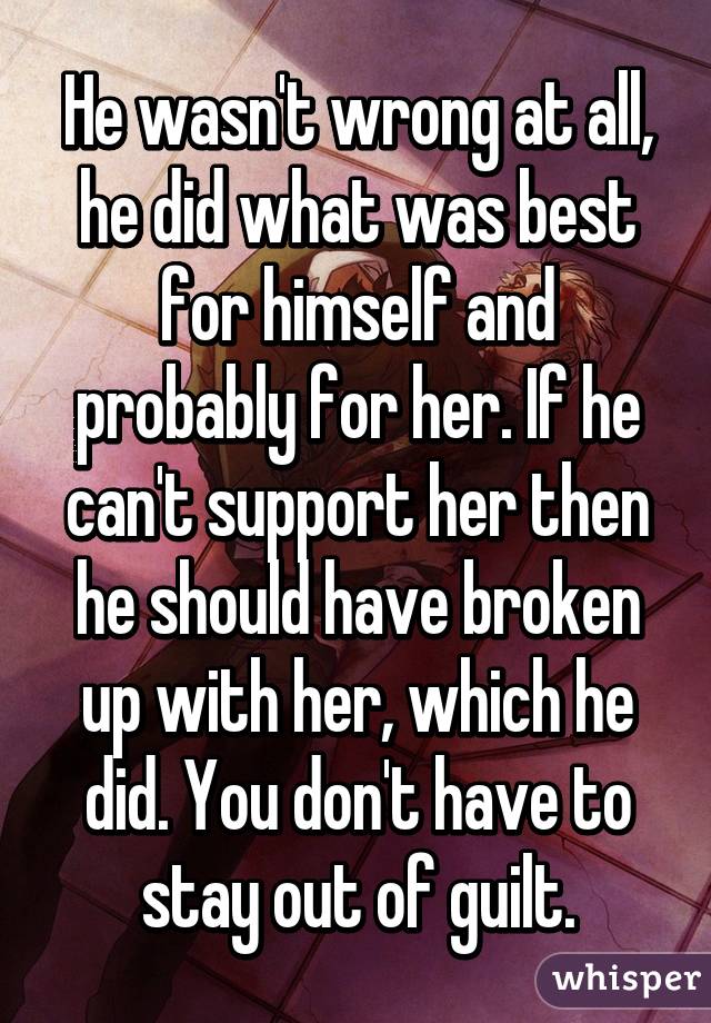 He wasn't wrong at all, he did what was best for himself and probably for her. If he can't support her then he should have broken up with her, which he did. You don't have to stay out of guilt.