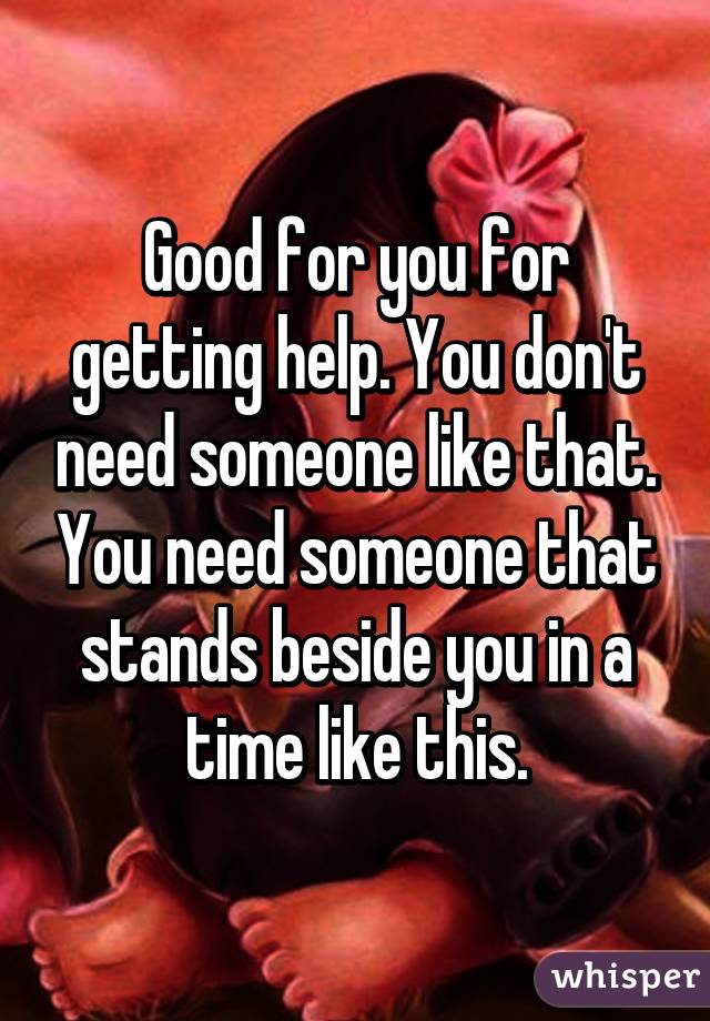 Good for you for getting help. You don't need someone like that. You need someone that stands beside you in a time like this.