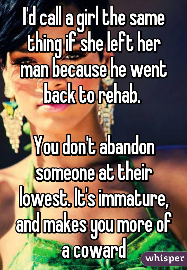 I'd call a girl the same thing if she left her man because he went back to rehab. 

You don't abandon someone at their lowest. It's immature, and makes you more of a coward